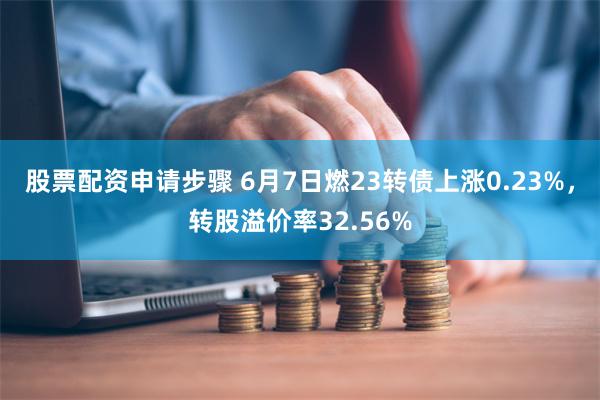 股票配资申请步骤 6月7日燃23转债上涨0.23%，转股溢价率32.56%