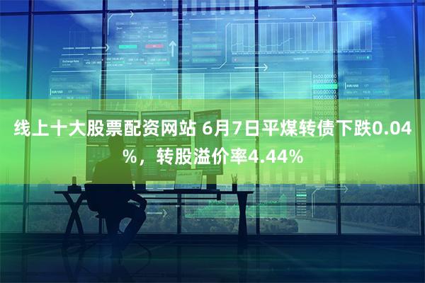 线上十大股票配资网站 6月7日平煤转债下跌0.04%，转股溢价率4.44%