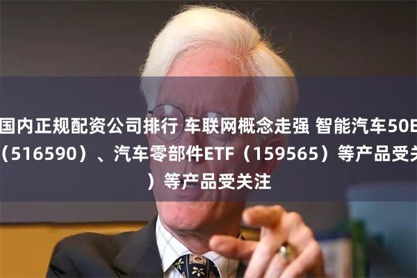 国内正规配资公司排行 车联网概念走强 智能汽车50ETF（516590）、汽车零部件ETF（159565）等产品受关注