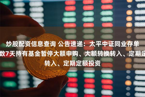 炒股配资信息查询 公告速递：太平中证同业存单AAA指数7天持有基金暂停大额申购、大额转换转入、定期定额投资