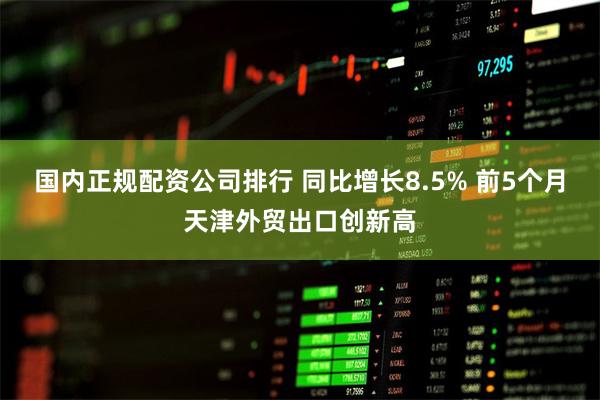 国内正规配资公司排行 同比增长8.5% 前5个月天津外贸出口创新高