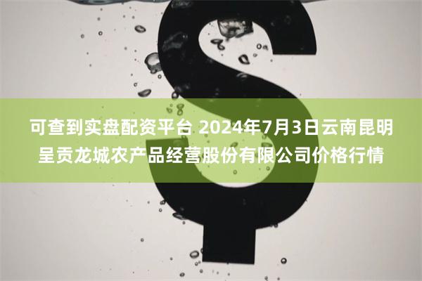 可查到实盘配资平台 2024年7月3日云南昆明呈贡龙城农产品经营股份有限公司价格行情