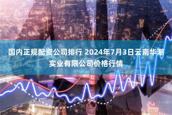 国内正规配资公司排行 2024年7月3日云南华潮实业有限公司价格行情