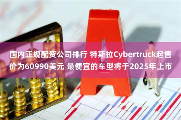 国内正规配资公司排行 特斯拉Cybertruck起售价为60990美元 最便宜的车型将于2025年上市