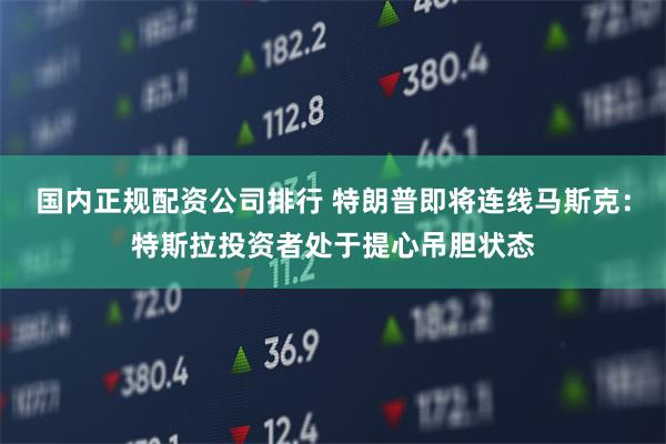 国内正规配资公司排行 特朗普即将连线马斯克：特斯拉投资者处于提心吊胆状态