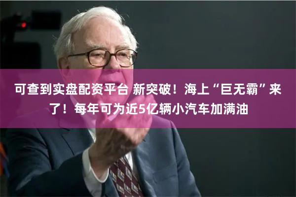 可查到实盘配资平台 新突破！海上“巨无霸”来了！每年可为近5亿辆小汽车加满油