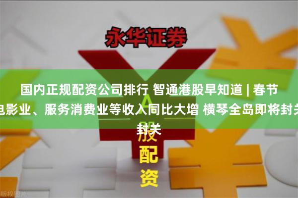 国内正规配资公司排行 智通港股早知道 | 春节电影业、服务消费业等收入同比大增 横琴全岛即将封关