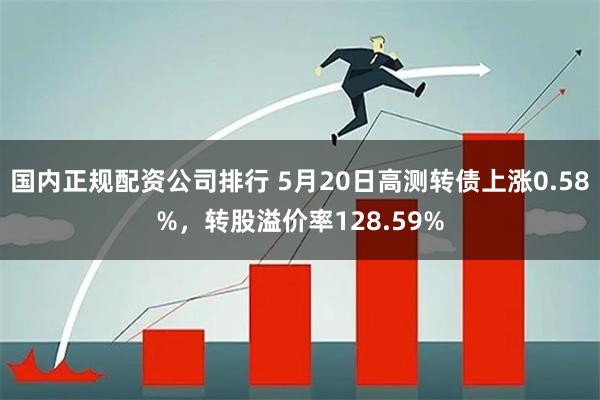 国内正规配资公司排行 5月20日高测转债上涨0.58%，转股溢价率128.59%