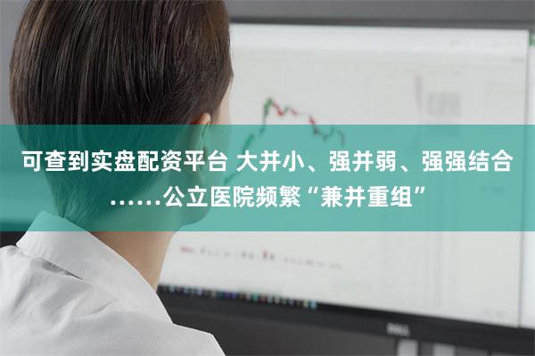 可查到实盘配资平台 大并小、强并弱、强强结合……公立医院频繁“兼并重组”