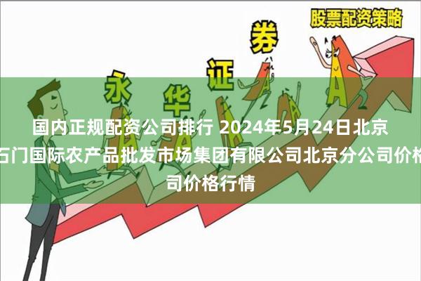 国内正规配资公司排行 2024年5月24日北京顺鑫石门国际农产品批发市场集团有限公司北京分公司价格行情