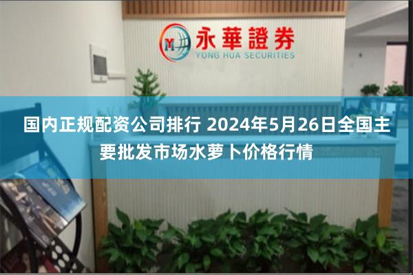 国内正规配资公司排行 2024年5月26日全国主要批发市场水萝卜价格行情