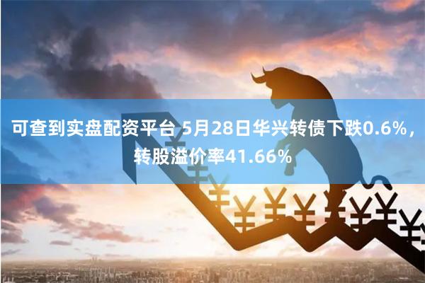 可查到实盘配资平台 5月28日华兴转债下跌0.6%，转股溢价率41.66%