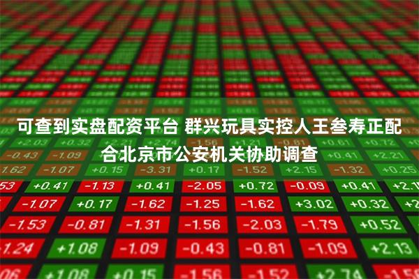 可查到实盘配资平台 群兴玩具实控人王叁寿正配合北京市公安机关协助调查