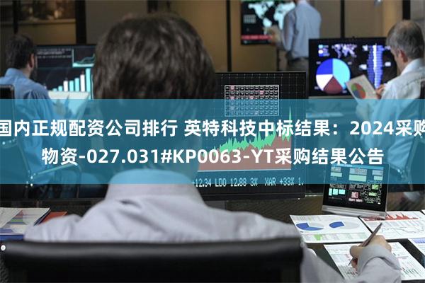 国内正规配资公司排行 英特科技中标结果：2024采购物资-027.031#KP0063-YT采购结果公告