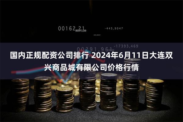 国内正规配资公司排行 2024年6月11日大连双兴商品城有限公司价格行情