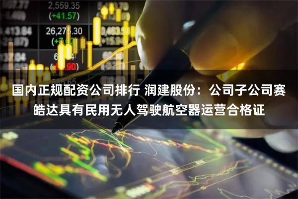 国内正规配资公司排行 润建股份：公司子公司赛皓达具有民用无人驾驶航空器运营合格证