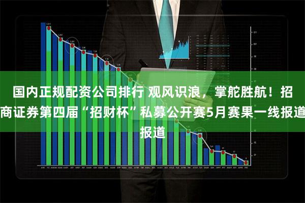国内正规配资公司排行 观风识浪，掌舵胜航！招商证券第四届“招财杯”私募公开赛5月赛果一线报道