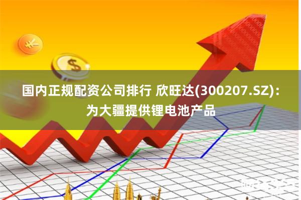 国内正规配资公司排行 欣旺达(300207.SZ)：为大疆提供锂电池产品