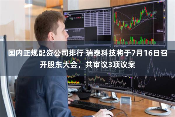 国内正规配资公司排行 瑞泰科技将于7月16日召开股东大会，共审议3项议案