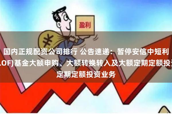 国内正规配资公司排行 公告速递：暂停安信中短利率债(LOF)基金大额申购、大额转换转入及大额定期定额投资业务
