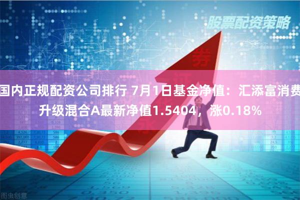 国内正规配资公司排行 7月1日基金净值：汇添富消费升级混合A最新净值1.5404，涨0.18%