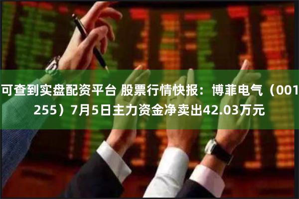 可查到实盘配资平台 股票行情快报：博菲电气（001255）7月5日主力资金净卖出42.03万元