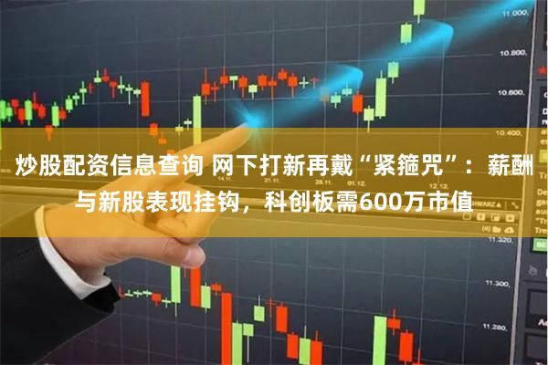 炒股配资信息查询 网下打新再戴“紧箍咒”：薪酬与新股表现挂钩，科创板需600万市值