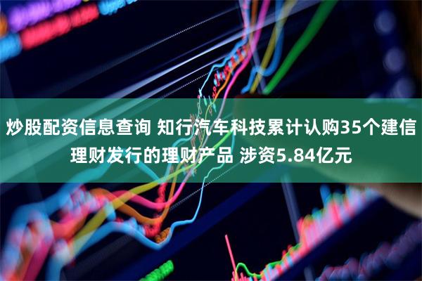 炒股配资信息查询 知行汽车科技累计认购35个建信理财发行的理财产品 涉资5.84亿元