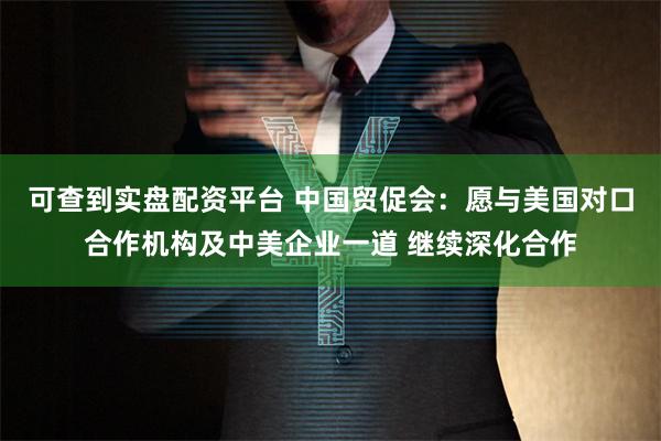 可查到实盘配资平台 中国贸促会：愿与美国对口合作机构及中美企业一道 继续深化合作