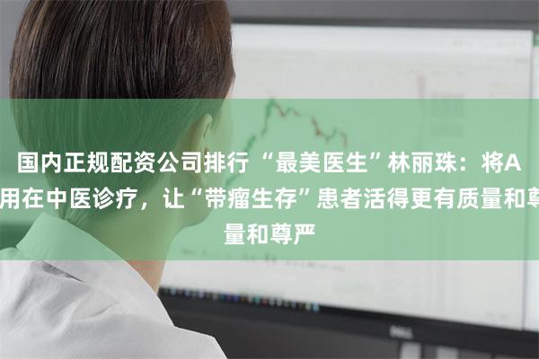 国内正规配资公司排行 “最美医生”林丽珠：将AI应用在中医诊疗，让“带瘤生存”患者活得更有质量和尊严