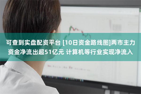 可查到实盘配资平台 [10日资金路线图]两市主力资金净流出超51亿元 计算机等行业实现净流入
