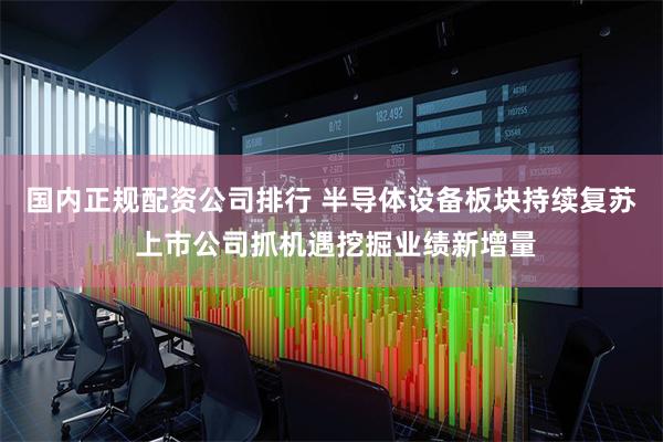 国内正规配资公司排行 半导体设备板块持续复苏 上市公司抓机遇挖掘业绩新增量