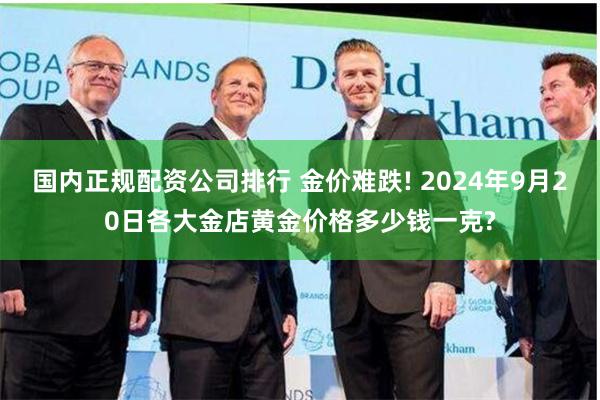国内正规配资公司排行 金价难跌! 2024年9月20日各大金店黄金价格多少钱一克?