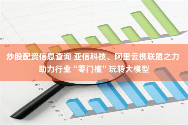 炒股配资信息查询 亚信科技、阿里云携联盟之力 助力行业“零门槛”玩转大模型