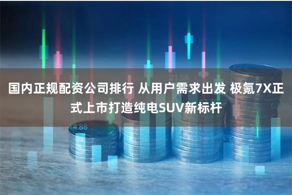 国内正规配资公司排行 从用户需求出发 极氪7X正式上市打造纯电SUV新标杆