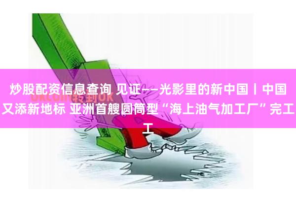 炒股配资信息查询 见证——光影里的新中国丨中国又添新地标 亚洲首艘圆筒型“海上油气加工厂”完工
