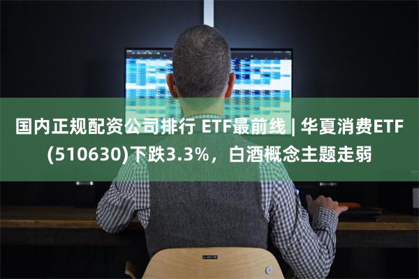 国内正规配资公司排行 ETF最前线 | 华夏消费ETF(510630)下跌3.3%，白酒概念主题走弱