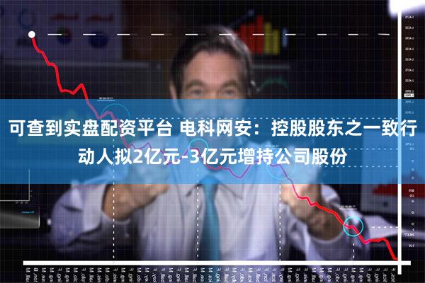 可查到实盘配资平台 电科网安：控股股东之一致行动人拟2亿元-3亿元增持公司股份