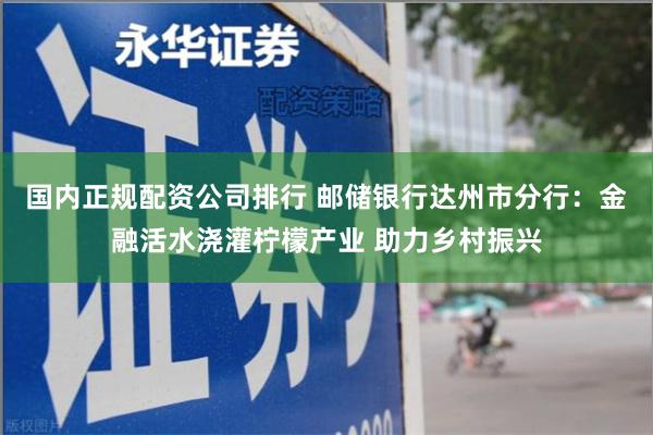 国内正规配资公司排行 邮储银行达州市分行：金融活水浇灌柠檬产业 助力乡村振兴