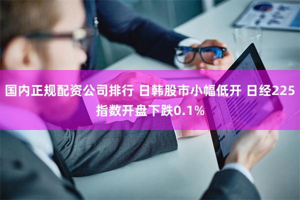 国内正规配资公司排行 日韩股市小幅低开 日经225指数开盘下跌0.1%