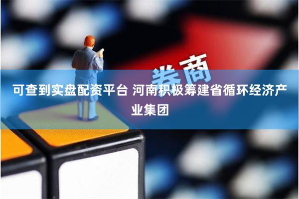 可查到实盘配资平台 河南积极筹建省循环经济产业集团