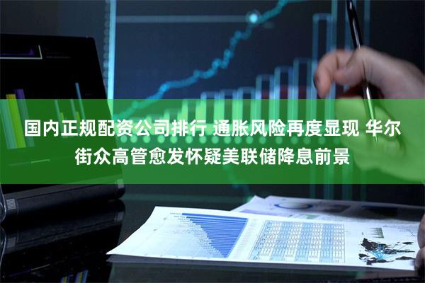 国内正规配资公司排行 通胀风险再度显现 华尔街众高管愈发怀疑美联储降息前景