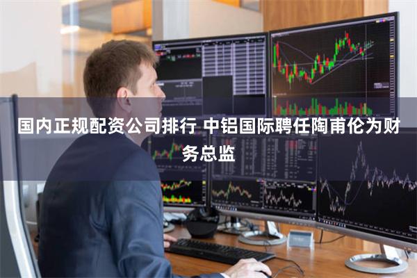 国内正规配资公司排行 中铝国际聘任陶甫伦为财务总监