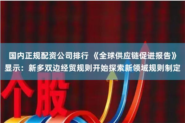 国内正规配资公司排行 《全球供应链促进报告》显示：新多双边经贸规则开始探索新领域规则制定