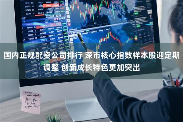 国内正规配资公司排行 深市核心指数样本股迎定期调整 创新成长特色更加突出