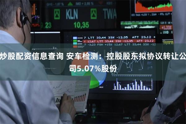 炒股配资信息查询 安车检测：控股股东拟协议转让公司5.07%股份