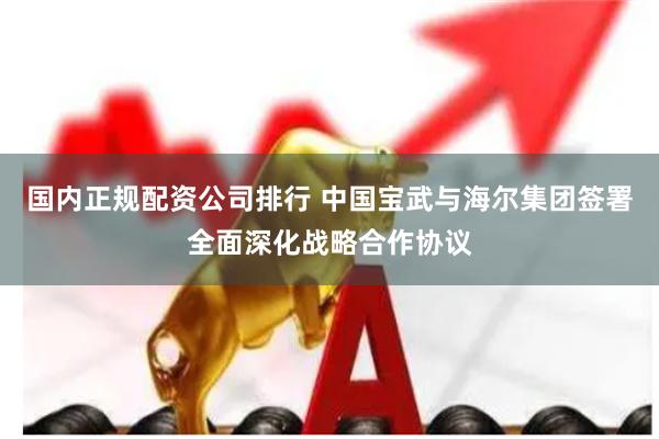 国内正规配资公司排行 中国宝武与海尔集团签署全面深化战略合作协议