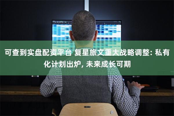 可查到实盘配资平台 复星旅文重大战略调整: 私有化计划出炉, 未来成长可期