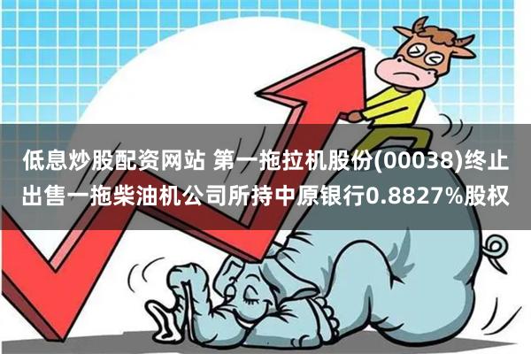 低息炒股配资网站 第一拖拉机股份(00038)终止出售一拖柴油机公司所持中原银行0.8827%股权