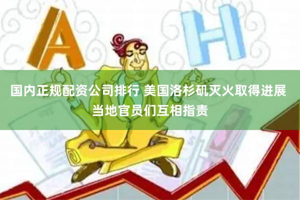 国内正规配资公司排行 美国洛杉矶灭火取得进展 当地官员们互相指责